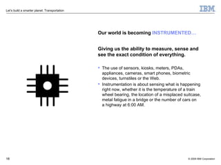 Our world is becoming  INSTRUMENTED… Giving us the ability to measure, sense and see the exact condition of everything. The use of sensors, kiosks, meters, PDAs, appliances, cameras, smart phones, biometric devices, turnstiles or the Web.  Instrumentation is about sensing what is happening right now, whether it is the temperature of a train wheel bearing, the location of a misplaced suitcase, metal fatigue in a bridge or the number of cars on  a highway at 6:00 AM. 