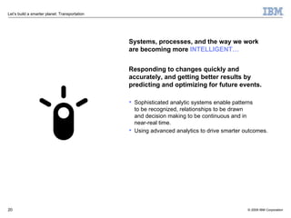 Systems, processes, and the way we work  are becoming more   INTELLIGENT… Responding to changes quickly and accurately, and getting better results by predicting and optimizing for future events. Sophisticated analytic systems enable patterns  to be recognized, relationships to be drawn  and decision making to be continuous and in  near-real time. Using advanced analytics to drive smarter outcomes. 