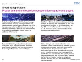 Smart transportation: Predict demand and optimize transportation capacity and assets. Stockholm—IBM solutions improved congestion and quality of life reducing peak period traffic by 18%. Use of public transit increased by 80,000 passengers per day. CO 2  emissions from vehicles were reduced  by 14%. Increased revenue is channeled back into improving public transportation.  Queensland Motorways reduced road congestion during peak hours, improved Brisbane commuter experience and supports local economic prosperity by avoiding traffic snarls in commercial areas. A large railway in Asia uses an automated crew scheduling system that evaluates the skills and location of available employees in real time to assign staff to scheduled trains.  Employees receive their assignments via cell phone text messages, and log in to work using biometric scanners, ensuring positive identification and access control. The system provides management with real time information about available staff  and forward-looking intelligence to optimize resource allocation, reducing staff shortages and overtime expense. Netherlands Railways uses ILOG software to weigh 56,000 variables including passenger demand and available assets to assemble and schedule over 5,000 trains per day, realizing a 6% savings in operating efficiency and saving $28.5M per year. Also improved on-time performance by 2%, helping capture an additional $57M in fares.  