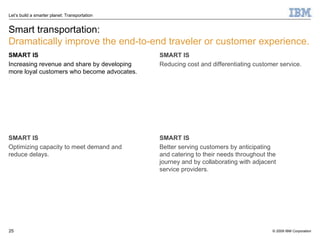 Smart transportation: Dramatically improve the end-to-end traveler or customer experience. SMART IS Increasing revenue and share by developing more loyal customers who become advocates. SMART IS Optimizing capacity to meet demand and reduce delays. SMART IS Reducing cost and differentiating customer service. SMART IS Better serving customers by anticipating and catering to their needs throughout the journey and by collaborating with adjacent service providers. 