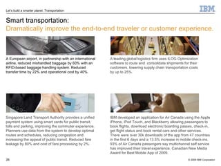 Smart transportation: Dramatically improve the end-to-end traveler or customer experience. A European airport, in partnership with an international airline, reduced mishandled baggage by 60% with an RFID-based baggage handling system. Reduced transfer time by 22% and operational cost by 40%.  A leading global logistics firm uses ILOG Optimization software to route and  consolidate shipments for their customers, lowering supply chain transportation costs by up to 25%.  Singapore Land Transport Authority provides a unified payment system using smart cards for public transit, tolls and parking, improving the commuter experience. Planners use data from the system to develop optimal routes and schedules, reducing congestion and increasing the appeal of public transit. Reduced fare leakage by 80% and cost of fare processing by 2%. IBM developed an application for Air Canada using the Apple iPhone, iPod Touch, and Blackberry allowing passengers to book flights, download electronic boarding passes, check-in, get flight status and book rental cars and other services.  There were over 30k downloads of the app from 47 countries in the first 6 days and a 13.5% increase in mobile check-ins. 93% of Air Canada passengers say multichannel self service has improved their travel experience. Canadian New Media Award for Best Mobile App of 2009. 