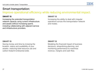 Smart transportation: Improve operational efficiency while reducing environmental impact. SMART IS Increasing the extended transportation network capacity using current infrastructure and assets without increasing spend, including collaborating with adjacent service and infrastructure providers. SMART IS Saving money and time by knowing the location, status and availability of your assets—reducing total resource use and carbon footprint enterprise-wide. SMART IS Increasing the ability to deal with irregular operations across the transportation network and modes. SMART IS Modeling the financial impact of business decisions, streamlining planning, and monitoring performance to maximize revenue, margins and cash flow. 