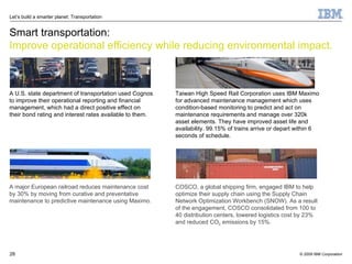 Smart transportation: Improve operational efficiency while reducing environmental impact. A U.S. state department of transportation used Cognos to improve their operational reporting and financial management, which had a direct positive effect on  their bond rating and interest rates available to them. A major European railroad reduces maintenance cost by 30% by moving from curative and preventative maintenance to predictive maintenance using Maximo. COSCO, a global shipping firm, engaged IBM to help optimize their supply chain using the Supply Chain Network Optimization Workbench (SNOW). As a result of the engagement, COSCO consolidated from 100 to 40 distribution centers, lowered logistics cost by 23% and reduced CO 2  emissions by 15%. Taiwan High Speed Rail Corporation uses IBM Maximo for advanced maintenance management which uses condition-based monitoring to predict and act on maintenance requirements and manage over 320k asset elements. They have improved asset life and availability. 99.15% of trains arrive or depart within 6 seconds of schedule. 