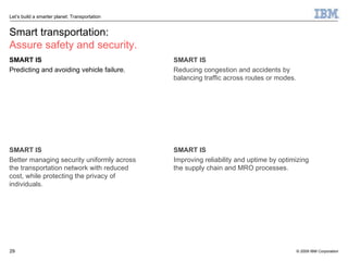 Smart transportation: Assure safety and security. SMART IS Predicting and avoiding vehicle failure. SMART IS Better managing security uniformly across the transportation network with reduced cost, while protecting the privacy of individuals. SMART IS Reducing congestion and accidents by balancing traffic across routes or modes. SMART IS Improving reliability and uptime by optimizing the supply chain and MRO processes. 