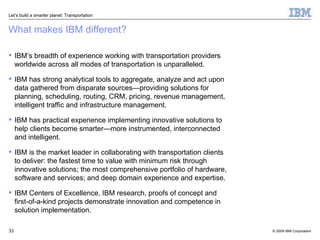 What makes IBM different? IBM’s breadth of experience working with transportation providers worldwide across all modes of transportation is unparalleled.  IBM has strong analytical tools to aggregate, analyze and act upon data gathered from disparate sources—providing solutions for planning, scheduling, routing, CRM, pricing, revenue management, intelligent traffic and infrastructure management. IBM has practical experience implementing innovative solutions to help clients become smarter—more instrumented, interconnected and intelligent. IBM is the market leader in collaborating with transportation clients to deliver: the fastest time to value with minimum risk through innovative solutions; the most comprehensive portfolio of hardware, software and services; and deep domain experience and expertise. IBM Centers of Excellence, IBM research, proofs of concept and first-of-a-kind projects demonstrate innovation and competence in solution implementation. 