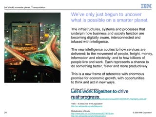 We’ve only just begun to uncover  what is possible on a smarter planet. The infrastructures, systems and processes that underpin how business and society function are becoming digitally aware, interconnected and  infused with intelligence. The new intelligence applies to how services are delivered; to the movement of people, freight, money, information and electricity; and to how billions of people live and work. Each represents a chance to  do something better, faster and more productively. This is a new frame of reference with enormous promise for economic growth, with opportunities  to think and act in new ways. 476 cities with >1 mil population http://www.citypopulation.de/world/Agglomerations.html UN – 2008 over half live in cities http://www.un.org/esa/population/publications/wup2007/2007WUP_Highlights_web.pdf 1950 – 8 cities over 1 mil population http://en.wikipedia.org/wiki/Megacity Globalization of trade http://news.bbc.co.uk/2/hi/business/6279679.stm http://en.wikipedia.org/wiki/Globalization Traffic congestion costs the EU over 1% of GDP http://ec.europa.eu/research/growth/gcc/projects/in-action-airships.html http://www.computing.co.uk/computing/analysis/2244382/europe-split-best-way-forward-4723503 US flight delays http://www.transtats.bts.gov/HomeDrillChart.asp London to Paris rail share http://en.wikipedia.org/wiki/Eurostar#cite_note-103 4.6 billion cell phones by end of 2009 http://en.wikipedia.org/wiki/Mobile_phone Traffic congestion costs the US $87.2B, 2.8 gallons of fuel, 4.2 billion hours according to Texas Transportation Institute in 2009 http://mobility.tamu.edu/ums/media_information/press_release.stm http://mobility.tamu.edu/ums/ Airlines spend $5.9B per year insecurity (IATA), while airports spend 60-80% of operation costs on safety and security (ACI) http://www.iata.org/pressroom/pr/2009-11-10-01.htm http://www.airports.org/cda/aci_common/display/main/aci_content07_banners.jsp?zn=aci&cp=1-7-3475^33442_725_2__ 41,000 US road deaths in 2007 http://www.bts.gov/publications/transportation_statistics_annual_report/2008/html/chapter_02/table_02_02_01.html Let’s work together to drive real progress. 