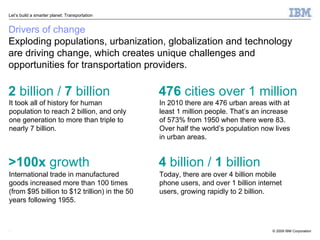 Drivers of change Exploding populations, urbanization, globalization and technology are driving change, which creates unique challenges and opportunities for transportation providers. It took all of history for human population to reach 2 billion, and only one generation to more than triple to nearly 7 billion.  2  billion /  7  billion International trade in manufactured goods increased more than 100 times (from $95 billion to $12 trillion) in the 50 years following 1955. >100x  growth In 2010 there are 476 urban areas with at least 1 million people. That’s an increase of 573% from 1950 when there were 83. Over half the world’s population now lives in urban areas. 476  cities over 1 million Today, there are over 4 billion mobile phone users, and over 1 billion internet users, growing rapidly to 2 billion. 4  billion /  1  billion 