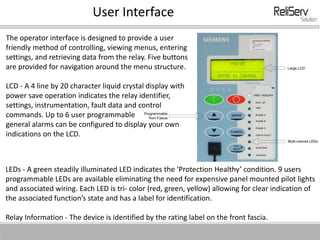 User Interface
The operator interface is designed to provide a user
friendly method of controlling, viewing menus, entering
settings, and retrieving data from the relay. Five buttons
are provided for navigation around the menu structure.
LCD - A 4 line by 20 character liquid crystal display with
power save operation indicates the relay identifier,
settings, instrumentation, fault data and control
commands. Up to 6 user programmable
general alarms can be configured to display your own
indications on the LCD.
LEDs - A green steadily illuminated LED indicates the ‘Protection Healthy’ condition. 9 users
programmable LEDs are available eliminating the need for expensive panel mounted pilot lights
and associated wiring. Each LED is tri- color (red, green, yellow) allowing for clear indication of
the associated function’s state and has a label for identification.
Relay Information - The device is identified by the rating label on the front fascia.
 