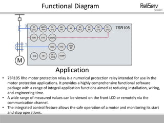 Functional Diagram
Application
• 7SR105 Rho motor protection relay is a numerical protection relay intended for use in the
motor protection applications. It provides a highly comprehensive functional software
package with a range of integral application functions aimed at reducing installation, wiring,
and engineering time.
• A wide range of measured values can be viewed on the front LCD or remotely via the
communication channel.
• The integrated control feature allows the safe operation of a motor and monitoring its start
and stop operations.
 