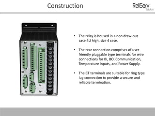 Construction
• The relay is housed in a non draw-out
case 4U high, size 4 case.
• The rear connection comprises of user
friendly pluggable type terminals for wire
connections for BI, BO, Communication,
Temperature inputs, and Power Supply.
• The CT terminals are suitable for ring type
lug connection to provide a secure and
reliable termination.
 