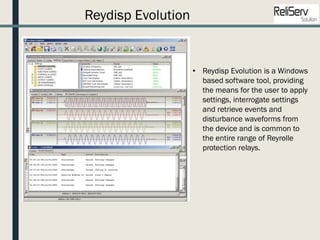 Reydisp Evolution
• Reydisp Evolution is a Windows
based software tool, providing
the means for the user to apply
settings, interrogate settings
and retrieve events and
disturbance waveforms from
the device and is common to
the entire range of Reyrolle
protection relays.
 