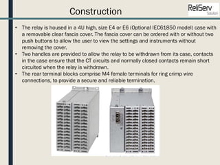 Construction
• The relay is housed in a 4U high, size E4 or E6 (Optional IEC61850 model) case with
a removable clear fascia cover. The fascia cover can be ordered with or without two
push buttons to allow the user to view the settings and instruments without
removing the cover.
• Two handles are provided to allow the relay to be withdrawn from its case, contacts
in the case ensure that the CT circuits and normally closed contacts remain short
circuited when the relay is withdrawn.
• The rear terminal blocks comprise M4 female terminals for ring crimp wire
connections, to provide a secure and reliable termination.
 