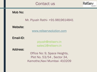 Mob No:
Mr. Piyush Rathi- +91-9819614841
Website:
www.reliservsolution.com
Email-ID:
piyush@reliserv.in
sales1@reliserv.in
Address:
Office No: 9, Space Heights,
Plot No. 53/54 , Sector 34,
Kamothe,Navi Mumbai- 410209
Contact us
 