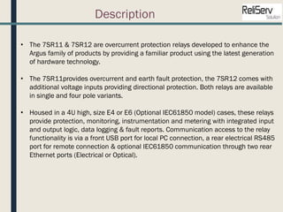 Description
• The 7SR11 & 7SR12 are overcurrent protection relays developed to enhance the
Argus family of products by providing a familiar product using the latest generation
of hardware technology.
• The 7SR11provides overcurrent and earth fault protection, the 7SR12 comes with
additional voltage inputs providing directional protection. Both relays are available
in single and four pole variants.
• Housed in a 4U high, size E4 or E6 (Optional IEC61850 model) cases, these relays
provide protection, monitoring, instrumentation and metering with integrated input
and output logic, data logging & fault reports. Communication access to the relay
functionality is via a front USB port for local PC connection, a rear electrical RS485
port for remote connection & optional IEC61850 communication through two rear
Ethernet ports (Electrical or Optical).
 