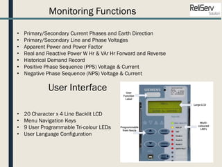 Monitoring Functions
• Primary/Secondary Current Phases and Earth Direction
• Primary/Secondary Line and Phase Voltages
• Apparent Power and Power Factor
• Real and Reactive Power W Hr & VAr Hr Forward and Reverse
• Historical Demand Record
• Positive Phase Sequence (PPS) Voltage & Current
• Negative Phase Sequence (NPS) Voltage & Current
User Interface
• 20 Character x 4 Line Backlit LCD
• Menu Navigation Keys
• 9 User Programmable Tri-colour LEDs
• User Language Configuration
 