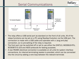 Serial Communications
• The relay offers a USB serial port as standard on the front of all units. All of the
relays functions can be set on a PC using Reydisp Evolution via the USB port. The
connection is made with a USB cable and operates with a ‘plug and play’
connection, so no pre-setting of the relay is required.
• The front port can be switched off or set to use either the DNP3.0, MODBUS-RTU,
IEC60870-5-103 and ASCII protocols for testing purposes.
• A rear RS485 electrical connection is available on all units for system interface
connections. An internal terminating resistor is provided, which can be connected
into the circuit by adding a wire loop between the relevant terminals
 
