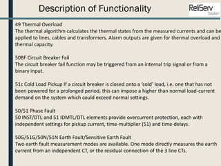 Description of Functionality
49 Thermal Overload
The thermal algorithm calculates the thermal states from the measured currents and can be
applied to lines, cables and transformers. Alarm outputs are given for thermal overload and
thermal capacity.
50BF Circuit Breaker Fail
The circuit breaker fail function may be triggered from an internal trip signal or from a
binary input.
51c Cold Load Pickup If a circuit breaker is closed onto a ‘cold’ load, i.e. one that has not
been powered for a prolonged period, this can impose a higher than normal load-current
demand on the system which could exceed normal settings.
50/51 Phase Fault
50 INST/DTL and 51 IDMTL/DTL elements provide overcurrent protection, each with
independent settings for pickup current, time-multiplier (51) and time-delays.
50G/51G/50N/51N Earth Fault/Sensitive Earth Fault
Two earth fault measurement modes are available. One mode directly measures the earth
current from an independent CT, or the residual connection of the 3 line CTs.
 