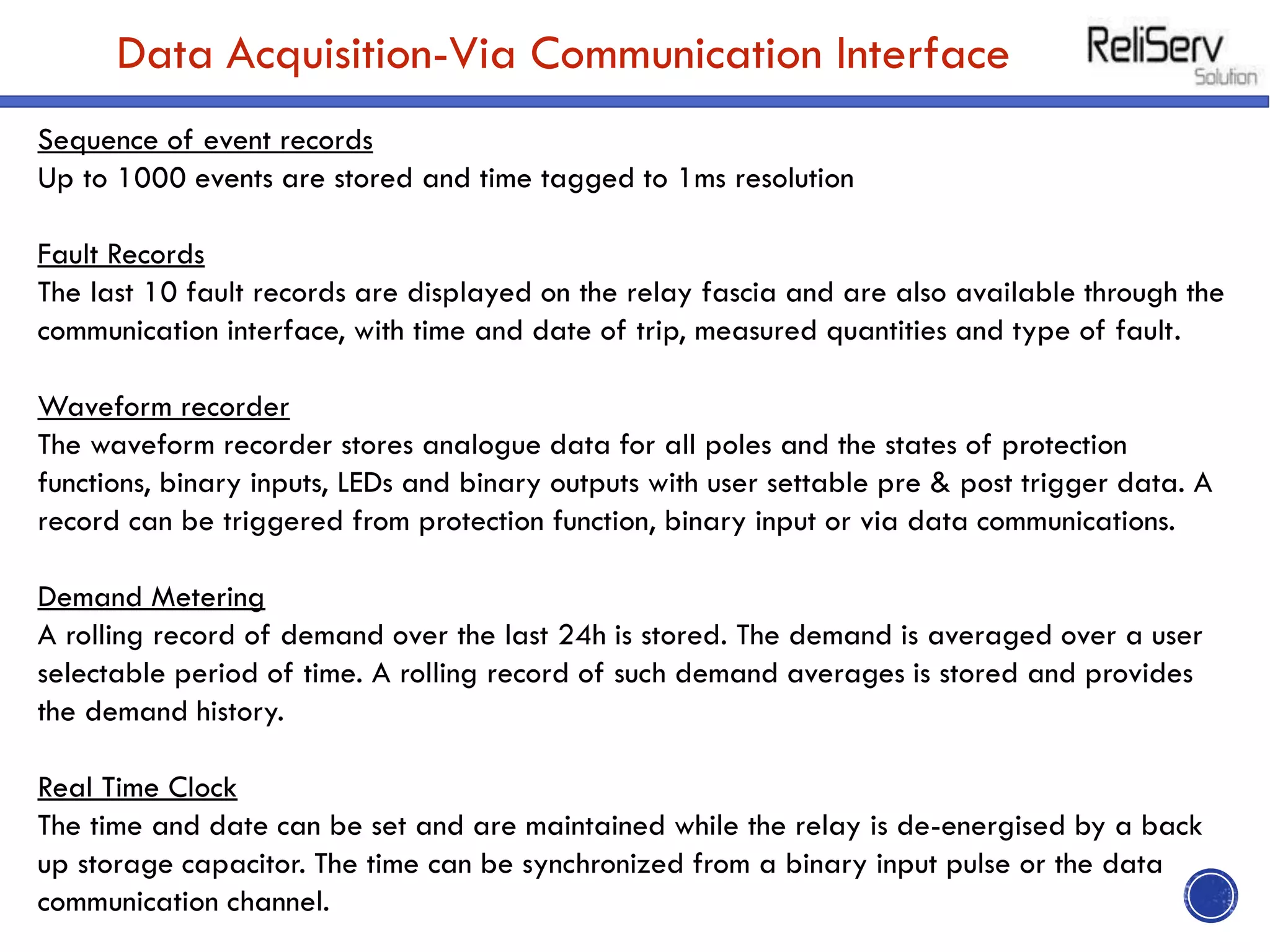 Data Acquisition-Via Communication Interface
Sequence of event records
Up to 1000 events are stored and time tagged to 1ms resolution
Fault Records
The last 10 fault records are displayed on the relay fascia and are also available through the
communication interface, with time and date of trip, measured quantities and type of fault.
Waveform recorder
The waveform recorder stores analogue data for all poles and the states of protection
functions, binary inputs, LEDs and binary outputs with user settable pre & post trigger data. A
record can be triggered from protection function, binary input or via data communications.
Demand Metering
A rolling record of demand over the last 24h is stored. The demand is averaged over a user
selectable period of time. A rolling record of such demand averages is stored and provides
the demand history.
Real Time Clock
The time and date can be set and are maintained while the relay is de-energised by a back
up storage capacitor. The time can be synchronized from a binary input pulse or the data
communication channel.
 