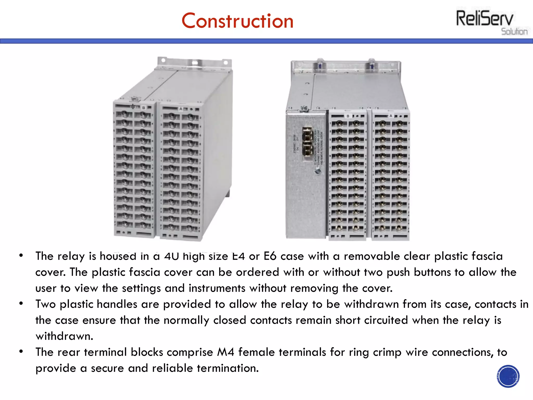 Construction
• The relay is housed in a 4U high size E4 or E6 case with a removable clear plastic fascia
cover. The plastic fascia cover can be ordered with or without two push buttons to allow the
user to view the settings and instruments without removing the cover.
• Two plastic handles are provided to allow the relay to be withdrawn from its case, contacts in
the case ensure that the normally closed contacts remain short circuited when the relay is
withdrawn.
• The rear terminal blocks comprise M4 female terminals for ring crimp wire connections, to
provide a secure and reliable termination.
 