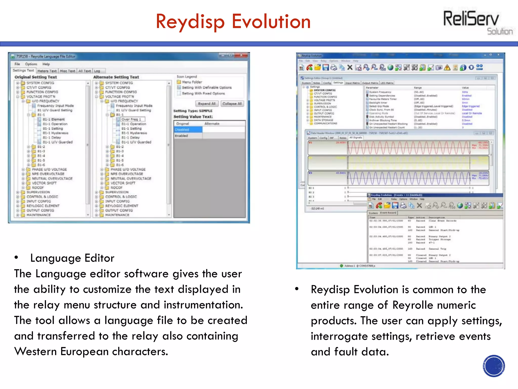 Reydisp Evolution
• Reydisp Evolution is common to the
entire range of Reyrolle numeric
products. The user can apply settings,
interrogate settings, retrieve events
and fault data.
• Language Editor
The Language editor software gives the user
the ability to customize the text displayed in
the relay menu structure and instrumentation.
The tool allows a language file to be created
and transferred to the relay also containing
Western European characters.
 