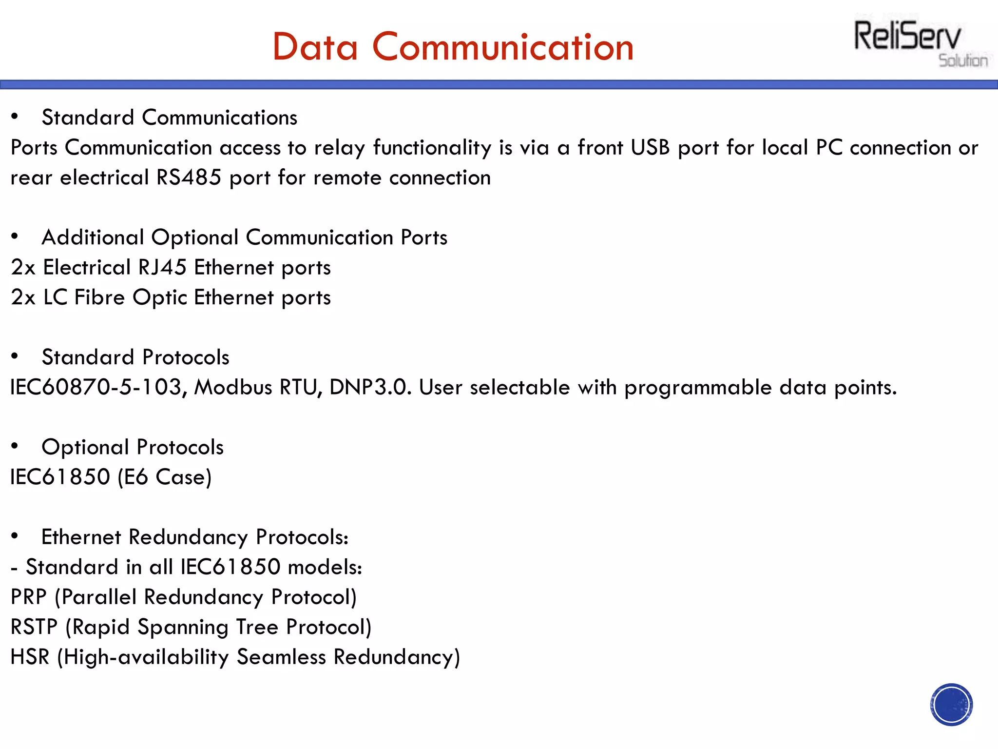 Data Communication
• Standard Communications
Ports Communication access to relay functionality is via a front USB port for local PC connection or
rear electrical RS485 port for remote connection
• Additional Optional Communication Ports
2x Electrical RJ45 Ethernet ports
2x LC Fibre Optic Ethernet ports
• Standard Protocols
IEC60870-5-103, Modbus RTU, DNP3.0. User selectable with programmable data points.
• Optional Protocols
IEC61850 (E6 Case)
• Ethernet Redundancy Protocols:
- Standard in all IEC61850 models:
PRP (Parallel Redundancy Protocol)
RSTP (Rapid Spanning Tree Protocol)
HSR (High-availability Seamless Redundancy)
 
