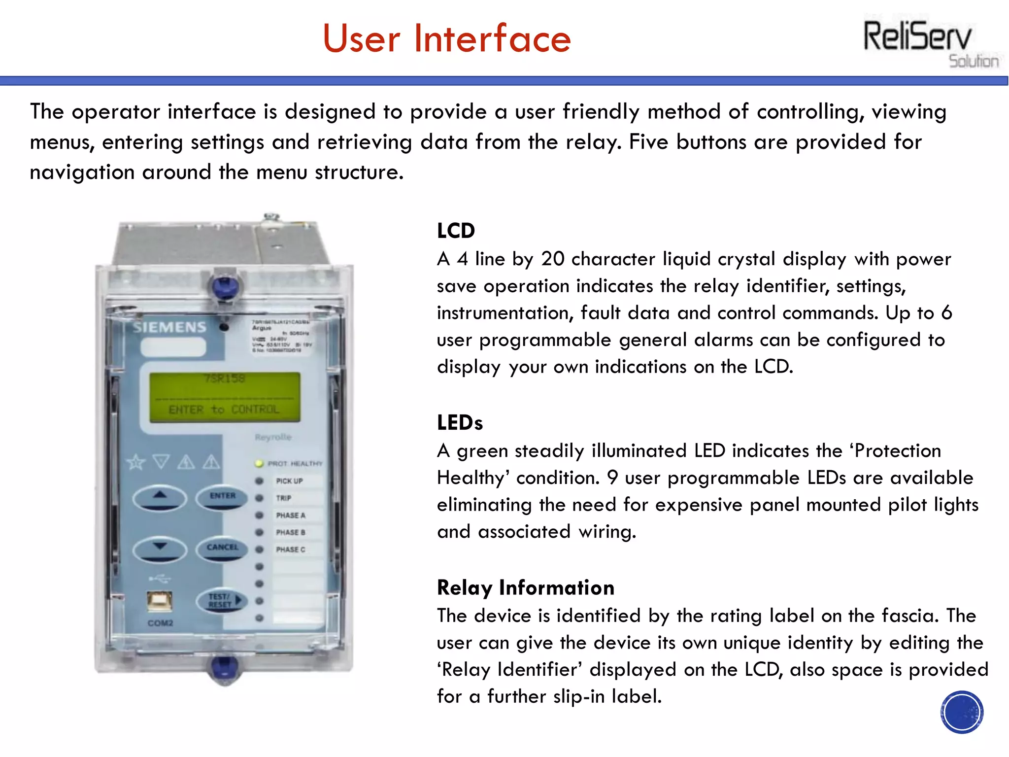 User Interface
The operator interface is designed to provide a user friendly method of controlling, viewing
menus, entering settings and retrieving data from the relay. Five buttons are provided for
navigation around the menu structure.
LCD
A 4 line by 20 character liquid crystal display with power
save operation indicates the relay identifier, settings,
instrumentation, fault data and control commands. Up to 6
user programmable general alarms can be configured to
display your own indications on the LCD.
LEDs
A green steadily illuminated LED indicates the ‘Protection
Healthy’ condition. 9 user programmable LEDs are available
eliminating the need for expensive panel mounted pilot lights
and associated wiring.
Relay Information
The device is identified by the rating label on the fascia. The
user can give the device its own unique identity by editing the
‘Relay Identifier’ displayed on the LCD, also space is provided
for a further slip-in label.
 