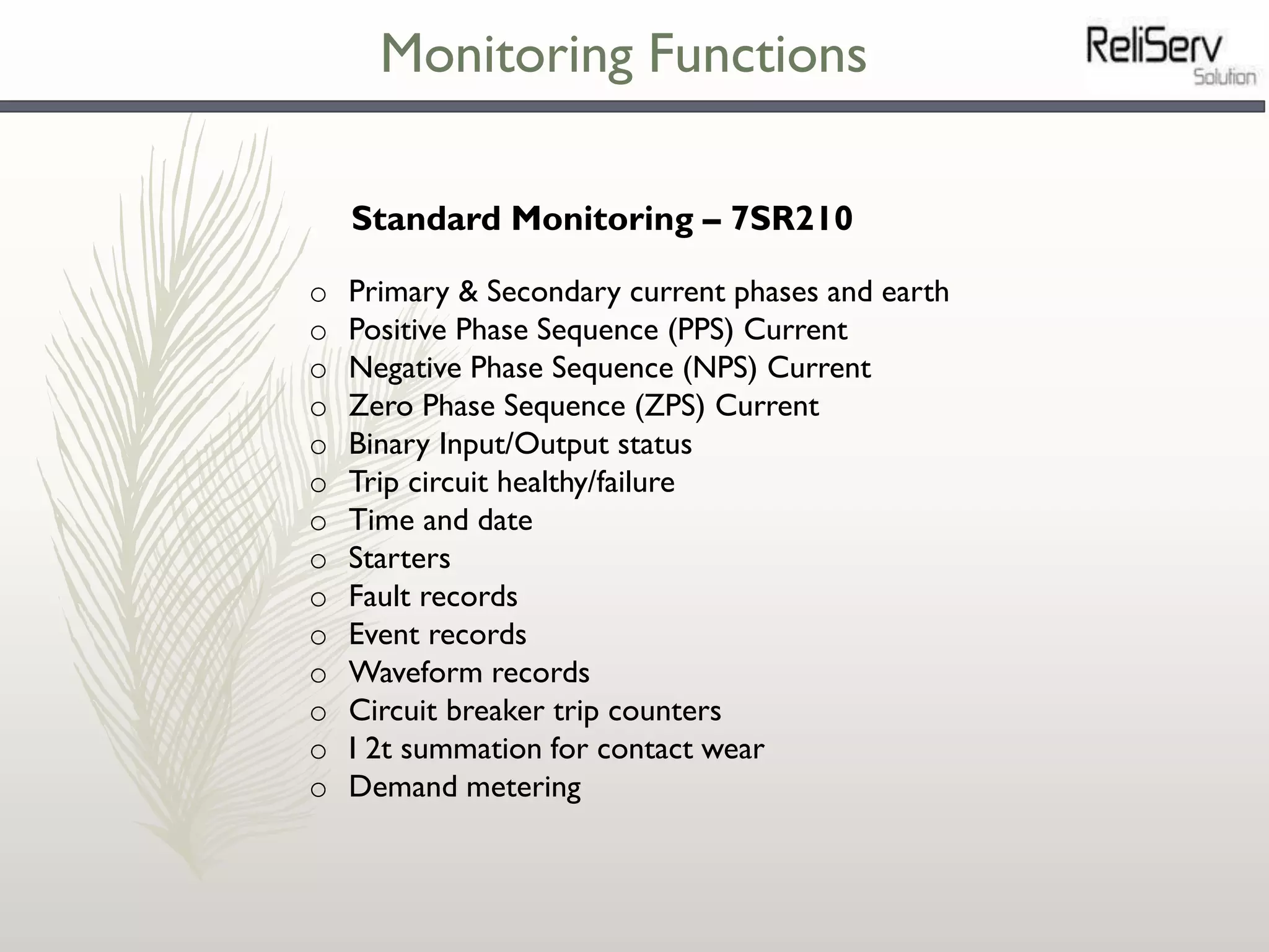 Monitoring Functions
o Primary & Secondary current phases and earth
o Positive Phase Sequence (PPS) Current
o Negative Phase Sequence (NPS) Current
o Zero Phase Sequence (ZPS) Current
o Binary Input/Output status
o Trip circuit healthy/failure
o Time and date
o Starters
o Fault records
o Event records
o Waveform records
o Circuit breaker trip counters
o I 2t summation for contact wear
o Demand metering
Standard Monitoring – 7SR210
 