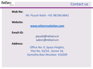 Mob No:
Mr. Piyush Rathi- +91-9819614841
Website:
www.reliservsolution.com
Email-ID:
piyush@reliserv.in
sales1@reliserv.in
Address:
Office No: 9, Space Heights,
Plot No. 53/54 , Sector 34,
Kamothe,Navi Mumbai- 410209
Contact us
 