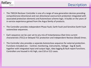 Description
• The 7SR224 Recloser Controller is one of a range of new generation devices providing
comprehensive directional and non-directional overcurrent protection integrated with
associated protection elements and Autoreclose scheme logic. It builds on the years of
in-service experience gained from the Argus family of products.
• The Controller provides independent Phase Fault, Earth Fault and Sensitive Earth Fault
autoreclose sequences.
• Each sequence can be user set to any mix of Instantaneous (fast time current
characteristic (TCC)) or Delayed TCC protection and independent Reclose (Dead) times.
• The Controller also provides a separate Autoreclose sequence for external protection.
Functions included are: - Control, monitoring, instruments, Voltage - Sag & Swell,
together with integrated input and output logic, data logging & fault report functions.
Controllers are housed in 4U high, size E10 or E12 cases.
 