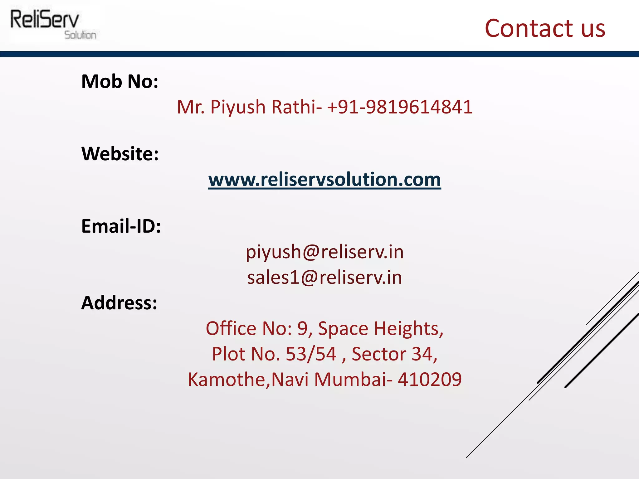 Mob No:
Mr. Piyush Rathi- +91-9819614841
Website:
www.reliservsolution.com
Email-ID:
piyush@reliserv.in
sales1@reliserv.in
Address:
Office No: 9, Space Heights,
Plot No. 53/54 , Sector 34,
Kamothe,Navi Mumbai- 410209
Contact us
 