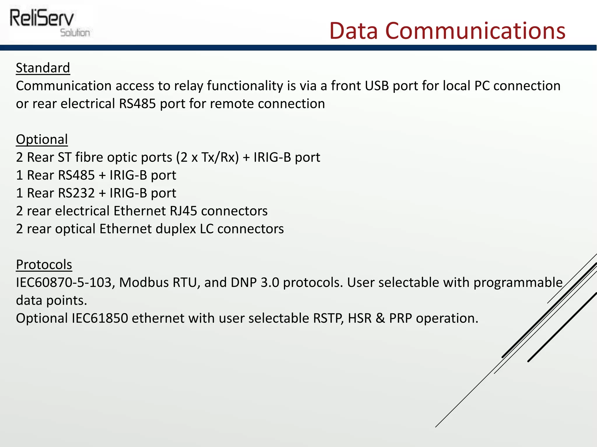 Data Communications
Standard
Communication access to relay functionality is via a front USB port for local PC connection
or rear electrical RS485 port for remote connection
Optional
2 Rear ST fibre optic ports (2 x Tx/Rx) + IRIG-B port
1 Rear RS485 + IRIG-B port
1 Rear RS232 + IRIG-B port
2 rear electrical Ethernet RJ45 connectors
2 rear optical Ethernet duplex LC connectors
Protocols
IEC60870-5-103, Modbus RTU, and DNP 3.0 protocols. User selectable with programmable
data points.
Optional IEC61850 ethernet with user selectable RSTP, HSR & PRP operation.
 