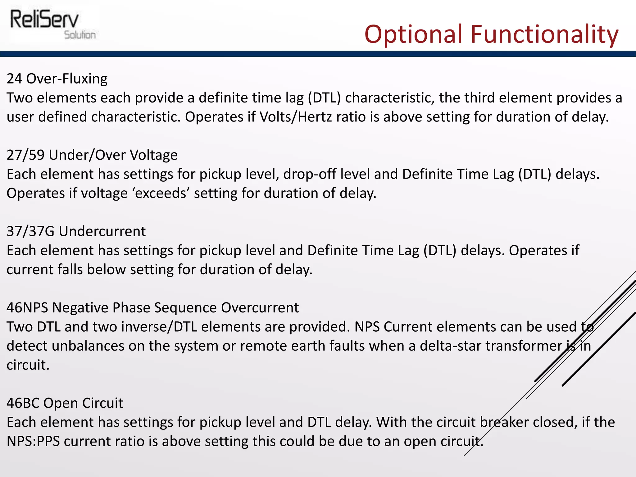 Optional Functionality
24 Over-Fluxing
Two elements each provide a definite time lag (DTL) characteristic, the third element provides a
user defined characteristic. Operates if Volts/Hertz ratio is above setting for duration of delay.
27/59 Under/Over Voltage
Each element has settings for pickup level, drop-off level and Definite Time Lag (DTL) delays.
Operates if voltage ‘exceeds’ setting for duration of delay.
37/37G Undercurrent
Each element has settings for pickup level and Definite Time Lag (DTL) delays. Operates if
current falls below setting for duration of delay.
46NPS Negative Phase Sequence Overcurrent
Two DTL and two inverse/DTL elements are provided. NPS Current elements can be used to
detect unbalances on the system or remote earth faults when a delta-star transformer is in
circuit.
46BC Open Circuit
Each element has settings for pickup level and DTL delay. With the circuit breaker closed, if the
NPS:PPS current ratio is above setting this could be due to an open circuit.
 