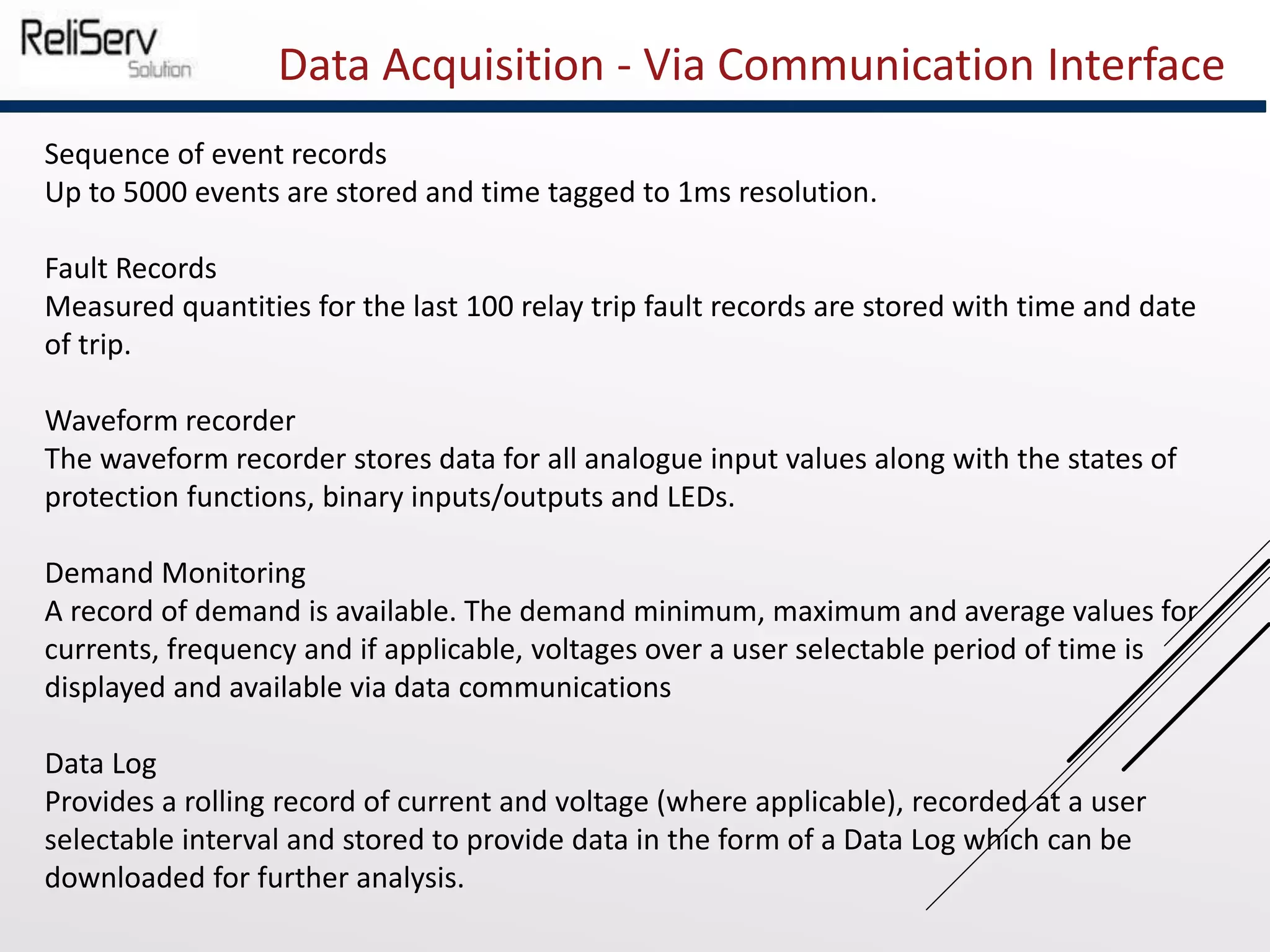 Data Acquisition - Via Communication Interface
Sequence of event records
Up to 5000 events are stored and time tagged to 1ms resolution.
Fault Records
Measured quantities for the last 100 relay trip fault records are stored with time and date
of trip.
Waveform recorder
The waveform recorder stores data for all analogue input values along with the states of
protection functions, binary inputs/outputs and LEDs.
Demand Monitoring
A record of demand is available. The demand minimum, maximum and average values for
currents, frequency and if applicable, voltages over a user selectable period of time is
displayed and available via data communications
Data Log
Provides a rolling record of current and voltage (where applicable), recorded at a user
selectable interval and stored to provide data in the form of a Data Log which can be
downloaded for further analysis.
 