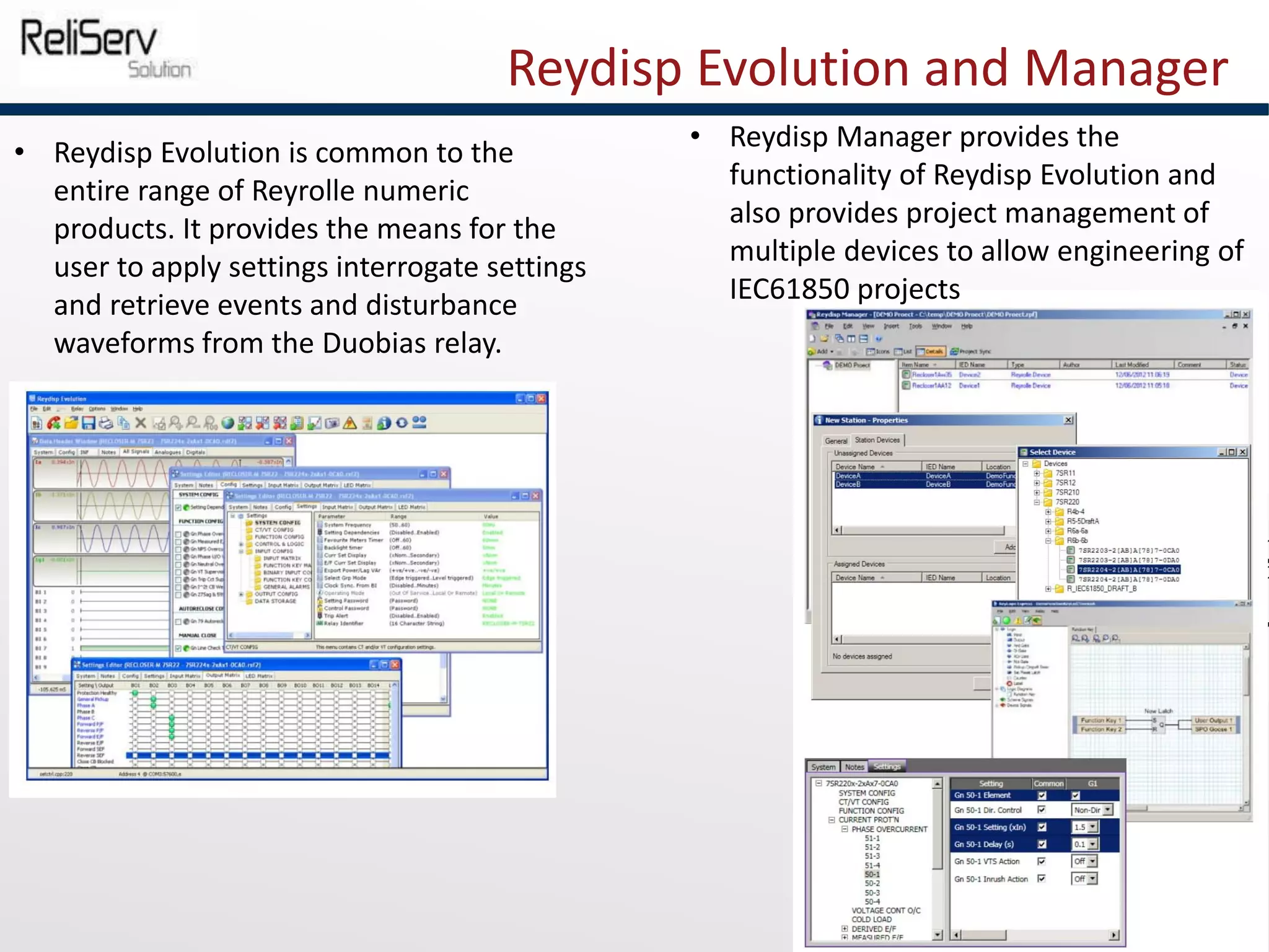 Reydisp Evolution and Manager
• Reydisp Evolution is common to the
entire range of Reyrolle numeric
products. It provides the means for the
user to apply settings interrogate settings
and retrieve events and disturbance
waveforms from the Duobias relay.
• Reydisp Manager provides the
functionality of Reydisp Evolution and
also provides project management of
multiple devices to allow engineering of
IEC61850 projects
 