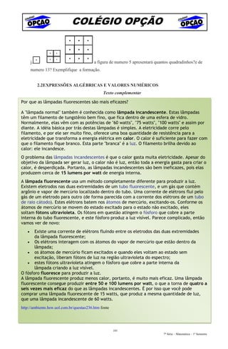 COLÉGIO OPÇÃO


       j.                                 a figura de numero 5 apresentará quantos quadradinhos?e de
       numero 13? Exemplifique a formação.


            2.2EXPRESSÕES ALGÉBRICAS E VALORES NUMÉRICOS
                                               Texto complementar

Por que as lâmpadas fluorescentes são mais eficazes?

A "lâmpada normal" também é conhecida como lâmpada incandescente. Estas lâmpadas
têm um filamento de tungstênio bem fino, que fica dentro de uma esfera de vidro.
Normalmente, elas vêm com as potências de "60 watts", "75 watts", "100 watts" e assim por
diante. A idéia básica por trás destas lâmpadas é simples. A eletricidade corre pelo
filamento, e por ele ser muito fino, oferece uma boa quantidade de resistência para a
eletricidade que transforma a energia elétrica em calor. O calor é suficiente para fazer com
que o filamento fique branco. Esta parte "branca" é a luz. O filamento brilha devido ao
calor: ele incandesce.
O problema das lâmpadas incandescentes é que o calor gasta muita eletricidade. Apesar do
objetivo da lâmpada ser gerar luz, o calor não é luz, então toda a energia gasta para criar o
calor, é desperdiçada. Portanto, as lâmpadas incandescentes são bem ineficazes, pois elas
produzem cerca de 15 lumens por watt de energia interna.
A lâmpada fluorescente usa um método completamente diferente para produzir a luz.
Existem eletrodos nas duas extremidades de um tubo fluorescente, e um gás que contém
argônio e vapor de mercúrio localizado dentro do tubo. Uma corrente de elétrons flui pelo
gás de um eletrodo para outro (de forma parecida com a corrente dos elétrons de um tubo
de raio cátodo). Estes elétrons batem nos átomos de mercúrio, excitando-os. Conforme os
átomos de mercúrio se movem do estado excitado para o estado não excitado, eles
soltam fótons ultravioleta. Os fótons em questão atingem o fósforo que cobre a parte
interna do tubo fluorescente, e este fósforo produz a luz visível. Parece complicado, então
vamos ver de novo:
   •   Existe uma corrente de elétrons fluindo entre os eletrodos das duas extremidades
       da lâmpada fluorescente;
    • Os elétrons interagem com os átomos do vapor de mercúrio que estão dentro da
       lâmpada;
    • os átomos de mercúrio ficam excitados e quando eles voltam ao estado sem
       excitação, liberam fótons de luz na região ultravioleta do espectro;
    • estes fótons ultravioleta atingem o fósforo que cobre a parte interna da
       lâmpada criando a luz visível.
O fósforo fluoresce para produzir a luz.
A lâmpada fluorescente produz menos calor, portanto, é muito mais eficaz. Uma lâmpada
fluorescente consegue produzir entre 50 e 100 lumens por watt, o que a torna de quatro a
seis vezes mais eficaz do que as lâmpadas incandescentes. É por isso que você pode
comprar uma lâmpada fluorescente de 15 watts, que produz a mesma quantidade de luz,
que uma lâmpada incandescente de 60 watts.
http://ambiente.hsw.uol.com.br/questao236.htm fonte




                                                      101
                                                                               7ª Série – Matemática – 1º Semestre
 