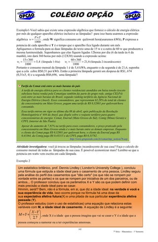 COLÉGIO OPÇÃO
Exemplo1-Você sabia que existe uma expressão algébrica que fornece o cálculo de energia elétrica
por mês de qualquer aparelho elétrico inclusive as lâmpadas? para isso basta usarmos a expressão
               P ×T
algébrica w =         , onde W significa consumo em quilowatt hora(usaremos kWh), P expressa a
               1000
potencia de cada aparelho e T é o tempo que o aparelho fica ligado durante um mês
Apliquemos a formula para as duas lâmpadas do texto uma de 15 w e a outra de 60 w que produzem a
mesma luminosidade. Suponhamos que elas fiquem ligadas 12horas por dia (6 da tarde às 6 da
manhã), isto dará 360 horas por mês (12X30) usando a expressão acima:
      15 × 360                               60 × 360
 w1 =          = 5, 4 (lâmpada 1-fria)  w1 =          = 21, 6 (lâmpada 2-incandescente)
       1000                                   1000
Portanto o consumo mensal da lâmpada 1 é de 5,4 kWh, enquanto o da segunda é de 21,6, suponha
que a cela cobre R$0,31 por kWh. Então a primeira lâmpada gerará um despesa de R$1, 674
(0,31x5, 4) e a segunda R$6,696, uma lâmpada!!


   Tarifa da Cemat está entre as mais baratas do país
   A tarifa de energia elétrica para os clientes residenciais atendidos em baixa tensão (exceto
   subclasse baixa renda) pela Cemat(que também faz parte do grupo rede, antiga CELPA)
   está entre as mais baratas do Brasil, segundo ranking tarifário da Agência Nacional de
   Energia Elétrica (Aneel). Esses consumidores, que representam 62,28% do total de clientes
   da concessionária em Mato Grosso, pagam uma tarifa de R$ 0,32881 por quilowatt/hora
   consumido.
   Essa tarifa entrou em vigor no último dia 08 de abril, após publicação da Resolução
   Homologatória nº 444 da Aneel, que dispõe sobre o reajuste tarifário para quatro
   concessionárias de energia: Cemat, Enersul (Mato Grosso do Sul), Cemig (Minas Gerais) e
   CPFL (interior de São Paulo).
   Apesar do aumento de 7,81% na tarifa para esses consumidores, o preço praticado pela
   concessionária em Mato Grosso ainda é o mais barato entre as demais empresas. Enquanto
   o cliente da Cemat paga R$ 0,32881 por quilowatt hora, o cliente da Enersul paga R$
   0,43364, da Cemig paga R$ 0,43315 e da CPFL paga R$ 0,33782.
                                             http://www.gruporede.com.br/cemat/imp_noticia76.asp


Atividade investigadora: você já trocou as lâmpadas incandescente de sua casa? Faça o calculo do
consumo mensal de todas as lâmpadas de sua casa. É possível economizar mais? Lembre-se que a
potencia em watts vem escrita em cada lâmpada.

Exemplo 2

 Um estatístico britânico, prof. Dennis Lindley ( London's University College ), concluiu
 uma fórmula que estipula a idade ideal para o casamento de uma pessoa. Lindley seguiu
 pela análise do perfil dos casamentos que "dão certo" (os que não se rompem por
 vontade entre as partes) e os que se rompem por iniciativa de um dos parceiros, ou de
 ambos... O professor concluiu que os parâmetros X e Y são os que podem definir com
 mais precisão a idade ideal para se casar.
 Hmmm, será!? Bem, não é a fórmula, em si, que diz a idade ideal: na verdade é você e
 sua experiência de vida. Isso ocorre porque na fórmula há uma dose da
 sua expectativa afetiva futura(X) e uma pitada de sua particular experiência afetiva
 passada (Y).
 O professor estudou (com o uso de estatísticas) uma equação que relaciona estas
 variáveis com M, a idade ideal de casamento. A equação de Lindley é a seguinte:
         X −Y 
 M = Y +       , onde X é a idade que a pessoa imagina que vai se casar e Y é a idade que a
         2,7 
 pessoa começou a namorar ou a ter experiências amorosas.

                                                     102
                                                                                    7ª Série – Matemática – 1º Semestre
 