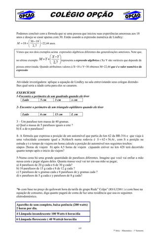 COLÉGIO OPÇÃO

Podemos concluir com a fórmula que se uma pessoa que iniciou suas experiências amorosas aos 18
anos e deseja se casar apenas com 30. Então usando a expressão numérica de Lindley:
          30 − 18 
M = 18 +           =22,44 anos.
          2, 7 
Vimos que nos dois exemplos acima expressões algébricas diferentes das generalizações anteriores. Note que,
                            X −Y 
no ultimo exemplo   M = Y +       representa a expressão algébrica e Xe Y são variáveis que depende da
                            2,7 
pessoa entrevistada. Quando atribuímos valores à X=18 e Y=30 obtemos M=22,44 que é o valor numérico da
expressão



Atividade investigadora: aplique a equação de Lindley na sala entrevistando seus colegas dizendo-
lhes qual seria a idade certa para eles se casarem.

EXERCÍCIOS
1-Encontre o perímetro de um quadrado quando ele tiver
    Lado         5 cm       3 cm        x cm

2- Encontre o perímetro de um triangulo eqüilátero quando ele tiver

     Lado           6 cm         13 cm        L cm

3 – Um parafuso tem massa de 40 gramas.
a) Qual a massa de 5 parafusos iguais a este ?
b) E a de n parafusos?

4- A fórmula que expressa a posição de um automóvel que partiu do km 62 da BR-316 e que viaja à
uma velocidade constante igual a 36,6km/h numa rodovia é S = 62 + 36, 6t , com S a posição na
estrada e t o tempo de viajem em horas.calcule a posição do automóvel nos seguintes trechos:
a)apos 2horas de viajem b) após 4,5 horas de viajem c)quando estiver no km 428 terá decorrido
quanto tempo após o inicio da viajem?

5-Numa cesta há uma grande quantidade de parafusos diferentes. Imagine que você vai enfiar a mão
nessa cesta e pegar alguns deles. Quanta massa você vai ter em sua mão se pegar;
a) 4 parafusos de 20 g cada e 6 de 30 g cada?
b) 10 parafusos de 15 g cada e 8 de 12 g cada ?
c) 5 parafusos de x gramas cada e 8 parafusos de y gramas cada ?
d) x parafusos de 5 g cada e y parafusos de 8 g cada?



“6- com base no preço do quilowatt hora da tarifa do grupo Rede” Celpa” (R$ 0,32881 ) e com base na
equação de consumo, diga quanto pagará de conta de luz uma residência que usa os seguintes
eletrodoméstico.

Aparelho de som completo, baixa potência (200 watts)
2 horas por dia.
4 Lâmpada incandescente 100 Watts 6 horas/dia
6 Lâmpada florescente ( 40 Watts)6 horas/dia

                                                     103
                                                                                  7ª Série – Matemática – 1º Semestre
 