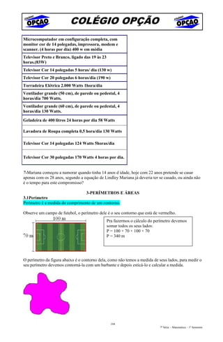 COLÉGIO OPÇÃO
Microcomputador em configuração completa, com
monitor cor de 14 polegadas, impressora, modem e
scanner. (4 horas por dia) 400 w em média
Televisor Preto e Branco, ligado das 19 às 23
horas.(83W)
Televisor Cor 14 polegadas 5 horas/ dia (130 w)
Televisor Cor 20 polegadas 6 horas/dia (190 w)
Torradeira Elétrica 2.000 Watts 1hora/dia
Ventilador grande (50 cm), de parede ou pedestal, 4
horas/dia 700 Watts.
Ventilador grande (60 cm), de parede ou pedestal, 4
horas/dia 130 Watts.

Geladeira de 400 litros 24 horas por dia 58 Watts

Lavadora de Roupa completa 0,5 hora/dia 130 Watts

Televisor Cor 14 polegadas 124 Watts 5horas/dia


Televisor Cor 30 polegadas 170 Watts 4 horas por dia.


7-Mariana começou a namorar quando tinha 14 anos d idade, hoje com 22 anos pretende se casar
apenas com os 28 anos, segundo a equação de Lindley Mariana já deveria ter se casado, ou ainda não
é o tempo para este compromisso?

                                  3-PERÍMETROS E ÁREAS
3.1Perímetro
Perímetro é a medida do comprimento de um contorno.

Observe um campo de futebol, o perímetro dele é o seu contorno que está de vermelho.
                                                Pra fazermos o cálculo do perímetro devemos
                                                somar todos os seus lados:
                                                P = 100 + 70 + 100 + 70
                                                P = 340 m




O perímetro da figura abaixo é o contorno dela, como não temos a medida de seus lados, para medir o
seu perímetro devemos contorná-la com um barbante e depois esticá-lo e calcular a medida.




                                                  104
                                                                            7ª Série – Matemática – 1º Semestre
 