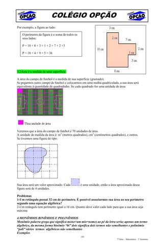 COLÉGIO OPÇÃO
Por exemplo, a figura ao lado:

    O perímetro da figura é a soma de todos os
    seus lados:

    P = 10 + 8 + 3 + 1 + 2 + 7 + 2 +3

    P = 18 + 4 + 9 + 5 = 36




3.2Área é a medida de uma superfície.

A área do campo de futebol é a medida de sua superfície (gramado).
Se pegarmos outro campo de futebol e colocarmos em uma malha quadriculada, a sua área será
equivalente à quantidade de quadradinho. Se cada quadrado for uma unidade de área:




Veremos que a área do campo de futebol é 70 unidades de área.
A unidade de medida da área é: m2 (metros quadrados), cm2 (centímetros quadrados), e outros.
Se tivermos uma figura do tipo:




Sua área será um valor aproximado. Cada          é uma unidade, então a área aproximada dessa
figura será de 4 unidades.

Problemas
1-Um retângulo possui 32 cm de perímetro. É possível associarmos sua área ao seu perímetro
segundo uma equação algébrica?
2-Um retângulo tem perímetro igual a 16 cm. Quanto deve valer cada lado para que a sua área seja
máxima

4.MONÔMIOS BINÔMIOS E POLINÔMIOS
Monômio palavra grega que significa mono=um mio=nome) ao pé da letra seria; apenas um termo
algébrico, da mesma forma binômio “bi” dois significa dois termos não semelhantes e polinômio
“poli” vários termos algébricos não semelhantes
Exemplos
                                                 105
                                                                            7ª Série – Matemática – 1º Semestre
 