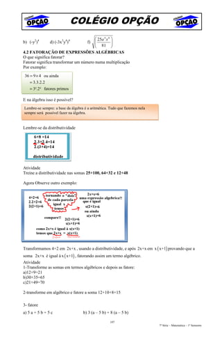 COLÉGIO OPÇÃO
                                         25a 4 x 8 
b) (-y2)4       d) (-3x3y4)4          f)
                                         81       
                                                   
4.2 FATORAÇÃO DE EXPRESSÕES ALGÉBRICAS
O que significa fatorar?
Fatorar significa transformar um número numa multiplicação
Por exemplo:
 36 = 9 × 4 ou ainda
    = 3.3.2.2
    = 3².2² fatores primos

E na álgebra isso é possível?
Lembre-se sempre: a base da álgebra é a aritmética. Tudo que fazemos nela
sempre será possível fazer na álgebra.


Lembre-se da distributividade




Atividade
Treine a distributividade nas somas 25+100, 64+32 e 12+48

Agora Observe outro exemplo:




Transformamos 4+2 em 2x+x , usando a distributividade, e após 2x+x em x ( x+1) provando que a
soma 2x+x é igual à x ( x+1) , fatorando assim um termo algébrico.
Atividade
1-Transforme as somas em termos algébricos e depois as fatore:
a)12+9=21
b)30+35=65
c)21+49=70

2-transforme em algébrico e fatore a soma 12+10+8+15

3- fatore
a) 5 a + 5 b + 5 c                 b) 3 (a – 5 b) + 8 (a – 5 b)

                                                   107
                                                                            7ª Série – Matemática – 1º Semestre
 