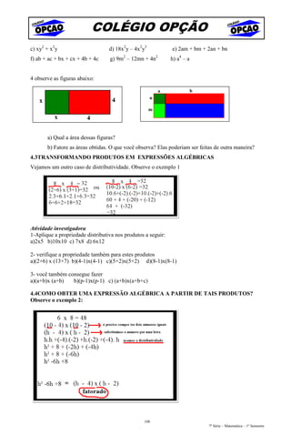 COLÉGIO OPÇÃO
c) xy2 + x2y                      d) 18x2y – 4x2y3            e) 2am + bm + 2an + bn
f) ab + ac + bx + cx + 4b + 4c    g) 9m2 – 12mn + 4n2         h) a4 – a


4 observe as figuras abaixo:




       a) Qual a área dessas figuras?
       b) Fatore as áreas obtidas. O que você observa? Elas poderiam ser feitas de outra maneira?
4.3TRANSFORMANDO PRODUTOS EM EXPRESSÕES ALGÉBRICAS
Vejamos um outro caso de distributividade. Observe o exemplo 1




Atividade investigadora
1-Aplique a propriedade distributiva nos produtos a seguir:
a)2x5 b)10x10 c) 7x8 d) 6x12

2- verifique a propriedade também para estes produtos
a)(2+6) x (13+7) b)(4-1)x(4-1) c)(5+2)x(5+2) d)(8-1)x(8-1)

3- você também consegue fazer
a)(a+b)x (a+b)   b)(p-1)x(p-1) c) (a+b)x(a+b+c)

4.4COMO OBTER UMA EXPRESSÃO ALGÉBRICA A PARTIR DE TAIS PRODUTOS?
Observe o exemplo 2:




                                                 108
                                                                             7ª Série – Matemática – 1º Semestre
 