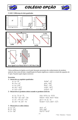 COLÉGIO OPÇÃO
CASO 3 :Diferença de dois quadrados




Vários problemas de álgebra envolvendo fatoração necessitam dos conhecimentos de produtos
notáveis, bem como divisão e simplificação de frações algébricas e ainda no estudo das equações do
2º grau. Façamos agora alguns exercícios

Exercícios
1 – desenvolva os seguintes quadrados:
      a) (x + 5)2                                    f) (2m5 – 3)2
      b) (2 a + x)2                                  g) (x – 0,5)2
      c) (a + 2/3)2                                  h) (x2 – 12)2
      d) (2x3 + 3y2)2                                i) (2n4 – 5n3)2
      e) (x/2 + y/2)2                                j) (2x/5 – ¾)2
2 – Desenvolva os produtos abaixo usando os produtos notáveis:

      a)   (y – 7) . (y + 7)                      e) (y + 6/11) . (y – 6/11)
      b)   (2x3 + 2a ) . (2x3 – 2a)               f) (0,12 – 0,2x) . (0,12 + 0,2x)
      c)   (x2 – 1/7) . (x2 + 1/7)                g) ( 1 + x) . (1 – x)
      d)   (3x2 + 4) . (3x2 – 4)                  h) (2a/3 + x5y2) . (2a/3 – x5y2)

3 – Desenvolva os cubos abaixo:
a) (x + 2)3                                       d) (5 – x)3
b) (3 – 2x)3                                      e) (1 + pq)3
c) (x – 2a)3                                      f) (x2/2 + 2x/3)3
                                                110
                                                                              7ª Série – Matemática – 1º Semestre
 