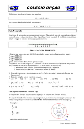 COLÉGIO OPÇÃO
(b) Conjunto dos números inteiros não negativos:

                                          Z+ = {0, 1, 2, 3, 4,...}

(c) Conjunto dos números inteiros não positivos:

                                        Z- = {..., -4, -3, -2, -1, 0}

Reta Numerada

Uma forma de representar geometricamente o conjunto Z é construir uma reta numerada, considerar o
número 0 como a origem e o número 1 em algum lugar, tomar a unidade de medida como a distância
entre 0 e 1 e por os números inteiros da seguinte maneira:




                                 PROBLEMAS COM OS INTEIROS

1-Imagine que uma pessoa tem R$500,00 depositados em um banco e faça sucessivos saques:
1º saque: R$200,00
2º saque: R$100,00
3º saque: R$300,00
Qual o saldo no banco dessa pessoa após os saques?.
O lugar mais alto da terra é o pico do Everest, na Ásia: 8.882 m acima do nível do mar. O lugar mais
baixo é a fossa de sonda, no Oceano Pacífico 10. 790 m abaixo do nível do mar.
       a) Represente essas altitudes, usando números positivos e negativos
       b) Quantos metros o Everest é mais alto que a fossa de Sonda?

2- Um palácio começou a ser construído no ano 9 a.C e foi concluído 8 anos depois. Em que ano
   ficou pronto?
3- Encontre soluções para os exercícios a seguir.
4-
   a) (+ 8)2     b) (- 5 )2   c) (- 6 )3       d) (+ 17 )0    e) (+ 18 )1          f) (- 2 )3
5-
      g) (+ 10)3 . (+ 10)1   h) (- 3)2 . (- 3)1 . (- 3 )0        i) (- 5 )6 : (- 5 )2

6- j) (+ 10)5 : (+ 10 )3         l) [ (+ 10 )2]2                        m) (- 1 )0 . (- 1)2 . (- 1)3 . (- 1 )4


1.3-Conjunto dos números racionais ( Q )
O conjunto dos números racionais é uma ampliação do conjunto dos números inteiros.
 O conjunto formado pelos números racionais positivos, os números racionais negativos e o zero são
um novo conjunto que chamamos de conjunto dos números racionais e é representado por Q.
     Exemplos:




     Observe o desenho abaixo:
                                                      93
                                                                                        7ª Série – Matemática – 1º Semestre
 