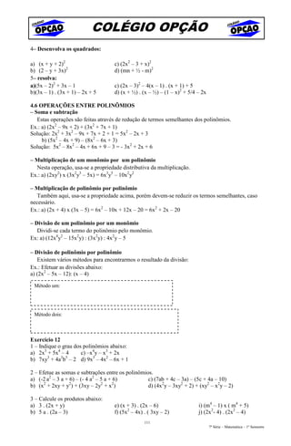 COLÉGIO OPÇÃO
4– Desenvolva os quadrados:

a) (x + y + 2)2                     c) (2x2 – 3 + x)2
b) (2 – y + 3x)2                    d) (mn + ½ - m)2
5– resolva:
a)(5x – 2)2 + 3x – 1                c) (2x – 3)2 – 4(x – 1) . (x + 1) + 5
b)(3x – 1) . (3x + 1) – 2x + 5      d) (x + ½) . (x – ½) – (1 – x)2 + 5/4 – 2x

4.6 OPERAÇÕES ENTRE POLINÔMIOS
– Soma e subtração
   Estas operações são feitas através de redução de termos semelhantes dos polinômios.
Ex.: a) (2x2 – 9x + 2) + (3x2 + 7x + 1)
Solução: 2x2 + 3x2 – 9x + 7x + 2 + 1 = 5x2 – 2x + 3
     b) (5x2 – 4x + 9) – (8x2 – 6x + 3)
Solução: 5x2 – 8x2 – 4x + 6x + 9 – 3 = - 3x2 + 2x + 6

– Multiplicação de um monômio por um polinômio
  Nesta operação, usa-se a propriedade distributiva da multiplicação.
Ex.: a) (2xy2) x (3x2y3 – 5x) = 6x3y5 – 10x2y2

– Multiplicação de polinômio por polinômio
   Também aqui, usa-se a propriedade acima, porém devem-se reduzir os termos semelhantes, caso
necessário.
Ex.: a) (2x + 4) x (3x – 5) = 6x2 – 10x + 12x – 20 = 6x2 + 2x – 20

– Divisão de um polinômio por um monômio
   Dividi-se cada termo do polinômio pelo monômio.
Ex: a) (12x4y2 – 15x2y) : (3x2y) : 4x2y – 5

– Divisão de polinômio por polinômio
   Existem vários métodos para encontrarmos o resultado da divisão:
Ex.: Efetuar as divisões abaixo:
a) (2x2 – 5x – 12): (x – 4)

 Método um:




 Método dois:



Exercício 12
1 – Indique o grau dos polinômios abaixo:
a) 2x3 + 5x4 – 4      c) –x4y – x3 + 2x
b) 7xy3 + 4a3b5 – 2 d) 9x3 – 4x2 – 6x + 1

2 – Efetue as somas e subtrações entre os polinômios.
a) (-2 a2 – 3 a + 6) – (- 4 a2 – 5 a + 6)          c) (7ab + 4c – 3a) – (5c + 4a – 10)
      2           2              2    2
b) (x + 2xy + y ) + (3xy – 2y + x )                d) (4x2y – 3xy2 + 2) + (xy2 – x2y – 2)

3 – Calcule os produtos abaixo:
a) 3 . (2x + y)                     e) (x + 3) . (2x – 6)                 i) (m4 – 1) x ( m4 + 5)
b) 5 a . (2a – 3)                   f) (5x2 – 4x) . ( 3xy – 2)            j) (2x2- 4) . (2x2 – 4)
                                                  111
                                                                                 7ª Série – Matemática – 1º Semestre
 