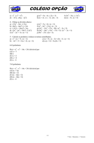COLÉGIO OPÇÃO
c) x2 . ( x3 + x4)                    g) (x2 + 5x – 6) . ( 2x + 3)           l) (3x2 – 5x) . (- 3x3)
d) - 3x2y . (4xy – 2y3)               h) (x + 2) . ( x – 1) . (2x – 3)       m) (x – 5) . (x + 5)

4 – Efetue as divisões abaixo:
a) (12x2 – 8x) : (+2x)                e) (x2 + 5x + 6) : (x + 2)
b) (6a2x – 4ax2) : (- 2x)             f) (x3 – 6x2 + 11x) : (x – 3)
c) (-3x2y + 18xy2) : 3xy              g) (3x3 – 13x2 + 37x – 50) : (x2 – 2x + 5)
d) (3x4 – 6x3 + 10x2) : (-2x2)        h) (4x4 – 14x3 + 15x2 – 17x + 5) : (x-2 – 3x + 1)
i) (x4 – 2x3 + 3) : (x + 1)           j) (8x3 – 27) : (2x + 3)

5 – Calcule os produtos e reduza os termos semelhantes.
a) x2 + (x + 7) . (x + 1)                   c) (x + 5) . (x – 2) + (2x - 1) . (x + 1)
       2
b) –2x + 5 + 2 (x + 2) . (x + 2)            d) x.(x + 2) + 3x.(2x + 5)

6-O polinômio

P(x) = x3 – x2 – 14x + 24 é divisível por
(A) x + 7
(B) x
(C) x + 2
(D) x + 4
(E) x – 4

7-O polinômio

P(x) = x3 – x2 – 14x + 24 é divisível por
(A) (x + 7)x
(B) x(x + 2)
(C) (x – 2)(x + 2)
(D) (x – 2)(x + 4)
(E) x – 4




                                                    112
                                                                                  7ª Série – Matemática – 1º Semestre
 