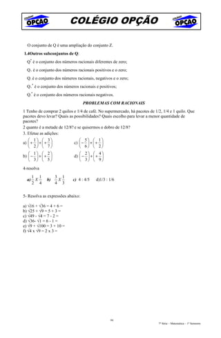 COLÉGIO OPÇÃO

  O conjunto de Q é uma ampliação do conjunto Z.
1.4Outros subconjuntos de Q:
  Q* é o conjunto dos números racionais diferentes de zero;
  Q+ é o conjunto dos números racionais positivos e o zero;
  Q- é o conjunto dos números racionais, negativos e o zero;
  Q+* é o conjunto dos números racionais e positivos;
  Q-* é o conjunto dos números racionais negativos.
                                   PROBLEMAS COM RACIONAIS
1 Tenho de comprar 2 quilos e 1/4 de café. No supermercado, há pacotes de 1/2, 1/4 e 1 quilo. Que
pacotes devo levar? Quais as possibilidades? Quais escolho para levar a menor quantidade de
pacotes?
2 quanto é a metade de 12/8? e se quisermos o dobro de 12/8?
3. Efetue as adições:
    1  3                    5  1
a)  +  +  +             c)  −  +  + 
    2  7                    6  2
    1  2                    2  4
b)  −  +  +             d)  −  +  + 
    3  5                    3  9
4-resolva
       1 1         3 1
  a)    X    b)     X       c) 4 : 4/5   d)1/3 : 1/6
       2 4         4 3


5- Resolva as expressões abaixo:

a) √16 + √36 = 4 + 6 =
b) √25 + √9 = 5 + 3 =
c) √49 - √4 = 7 - 2 =
d) √36- √1 = 6 - 1 =
e) √9 + √100 = 3 + 10 =
f) √4 x √9 = 2 x 3 =




                                                 94
                                                                            7ª Série – Matemática – 1º Semestre
 
