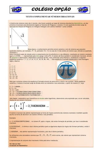 COLÉGIO OPÇÃO
                         TEXTO COMPLEMENTAR NÚMEROS IRRACIONAIS


A história dos números reais não é recente, eles foram surgindo ao longo de inúmeras descobertas Matemáticas, um dos
primeiros irracionais está diretamente ligado ao Teorema de Pitágoras, o número √2 (raiz quadrada de dois) surge da
aplicação da relação de Pitágoras no triângulo retângulo com catetos medindo 1 (uma) unidade.




                             Nessa época, o conhecimento permitia extrair somente a raiz de números que possuíam
quadrados inteiros, por exemplo, 42 = 16, portando √16 = 4 e no caso de √2 não existia um número que, elevado ao quadrado,
resultasse 2.
Outro irracional surgiu da relação entre o comprimento da circunferência e o seu diâmetro, resultando um número constante
igual a 3,141592....., representado pela letra grega π (lê-se PI). O número de Ouro também é considerado irracional, através
de pesquisas e observações o Matemático Leonardo de Pisa, mais conhecido como Fibonacci, estabeleceu a seguinte
seqüência numérica: 1, 1, 2, 3, 5, 8, 13, 21, 34, 55, 89, 144,.... Essa seqüência é formada obedecendo a uma montagem
lógica, observe:

1
1+1=2
2+1=3
3+2=5
5+3=8
8 + 5 = 13
13 + 8 = 21
21 + 13 = 34
34 + 21 = 55

Note que o próximo número da sequência é formado através da soma entre o atual e seu sucessor. Nessa seqüência
numérica, o número irracional surge da divisão entre um elemento e seu antecessor, a partir do número 21, veja:

5 : 3 = 1,666666.....
8 : 5 = 1,6
13 : 8 = 1,625
21 : 13 = 1,6153846153846153846153846153846 ...
34 : 21 = 1,6190476190476190476190476190476 ...
55: 34 = 1,6176470588235294117647058823529 ...

John Napier, matemático que intensificou os estudos sobre logaritmos, desenvolveu uma expressão que, ao ser calculada,
resulta em um número irracional:




O número irracional não admite representação na forma de fração (contrário dos números racionais) e também quando
escrito na forma de decimal é um número infinito e não periódico.

Exemplos

π = 3,141592653589793238462... no número PI, após a virgula, não existe formação de períodos, por isso é considerado
irracional.

0,232355525447... é infinito e não é dízima periódica (pois os algarismos depois da vírgula não formam períodos), então é
irracional.

2,102030569... não admite representação fracionária, pois não é dízima periódica.

Se utilizarmos uma calculadora veremos que   √2 , √3 , √5, √7, entre outros, são valores que representam números
irracionais.

A representação do conjunto dos irracionais é feita pela letra I maiúscula.

Por Marcos Noé                                               95
Graduado em Matemática                                                                       7ª Série – Matemática – 1º Semestre
 