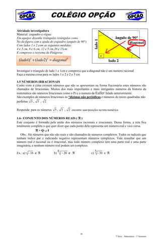 COLÉGIO OPÇÃO
Atividade investigadora
Material: esquadro e régua:
Em equipes desenhe triângulos retângulos como
No da figura com a ajuda do esquadro (angulo de 90°)
Com lados 1 e 2 com as seguintes medidas:
4 e 3 cm, 8 e 6 cm, 12 e 5 cm,20 e 15cm
E comprove o teorema de Pitágoras

 (lado1) 2 + (lado 2) 2 = diagonal 2

Investigue o triangulo de lado 1 e 1cm e comprove que a diagonal não é um numero racional
Faça a mesma coisa para os lados 1 e 2 e 2 e 3 cm

1.5 NÚMEROS IRRACIONAIS
Como visto a cima existem números que não se apresentam na forma fracionária estes números são
chamados de Irracionais. Muitos dos mais importantes e mais intrigantes números da historia da
matemática são números Irracionais como o Pi e o numero de Euller falado anteriormente.
São exemplos de números Irracionais as *dízimas não periódicas e números de raízes quadradas não
perfeitas 5 , 3 , 2

Responda: para os números    5,      3 ,   2 encontre suas posições na reta numérica

1.6– CONJUNTO DOS NÚMEROS REAIS ( ℜ )
Este conjunto é formado pela união dos números racionais e irracionais. Dessa forma, a reta fica
totalmente completa o que quer dizer que cada ponto dela representa um número real e vice-versa.
               ℜ=Q∪I
   Obs.: Há números que não são reais e são chamados de números complexos. Todos os radicais que
tenham índice par e radicando negativo representam números complexos. Vale ressaltar que um
número real é racional ou é irracional, mas todo número complexo tem uma parte real e uma parte
imaginária, e nenhum número real podem ser complexo.
                                 6                                5
Ex.: a) - 16 ∉ ℜ            b)       - 20 ∉ ℜ                c)       - 30 ∈ ℜ




                                                    96
                                                                                 7ª Série – Matemática – 1º Semestre
 