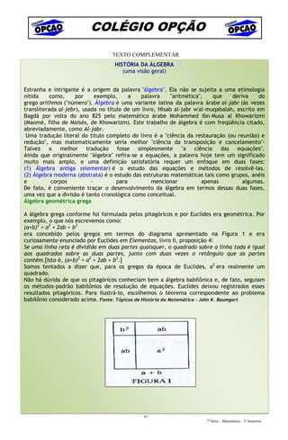 COLÉGIO OPÇÃO
                                  TEXTO COMPLEMENTAR
                                   HISTÓRIA DA ÁLGEBRA
                                      (uma visão geral)


Estranha e intrigante é a origem da palavra "álgebra". Ela não se sujeita a uma etimologia
nítida    como,      por     exemplo,     a  palavra      "aritmética",   que    deriva     do
grego arithmos ("número"). Álgebra é uma variante latina da palavra árabe al-jabr (às vezes
transliterada al-jebr), usada no título de um livro, Hisab al-jabr w'al-muqabalah, escrito em
Bagdá por volta do ano 825 pelo matemático árabe Mohammed ibn-Musa al Khowarizmi
(Maomé, filho de Moisés, de Khowarizm). Este trabalho de álgebra é com freqüência citado,
abreviadamente, como Al-jabr.
 Uma tradução literal do título completo do livro é a "ciência da restauração (ou reunião) e
redução", mas matematicamente seria melhor "ciência da transposição e cancelamento"-
Talvez a melhor tradução fosse simplesmente "a ciência das equações".
Ainda que originalmente "álgebra" refira-se a equações, a palavra hoje tem um significado
muito mais amplo, e uma definição satisfatória requer um enfoque em duas fases:
(1) Álgebra antiga (elementar) é o estudo das equações e métodos de resolvê-las.
(2) Álgebra moderna (abstrata) é o estudo das estruturas matemáticas tais como grupos, anéis
e          corpos          -         para         mencionar           apenas         algumas.
De fato, é conveniente traçar o desenvolvimento da álgebra em termos dessas duas fases,
uma vez que a divisão é tanto cronológica como conceitual.
Álgebra geométrica grega

A álgebra grega conforme foi formulada pelos pitagóricos e por Euclides era geométrica. Por
exemplo, o que nós escrevemos como:
(a+b)2 = a2 + 2ab + b2
era concebido pelos gregos em termos do diagrama apresentado na Figura 1 e era
curiosamente enunciado por Euclides em Elementos, livro II, proposição 4:
Se uma linha reta é dividida em duas partes quaisquer, o quadrado sobre a linha toda é igual
aos quadrados sobre as duas partes, junto com duas vezes o retângulo que as partes
contém.[Isto é, (a+b)2 = a2 + 2ab + b2.]
Somos tentados a dizer que, para os gregos da época de Euclides, a2 era realmente um
quadrado.
Não há dúvida de que os pitagóricos conheciam bem a álgebra babilônica e, de fato, seguiam
os métodos-padrão babilônios de resolução de equações. Euclides deixou registrados esses
resultados pitagóricos. Para ilustrá-lo, escolhemos o teorema correspondente ao problema
babilônio considerado acima. Fonte: Tópicos de História da Matemática - John K. Baumgart




                                              97
                                                                       7ª Série – Matemática – 1º Semestre
 