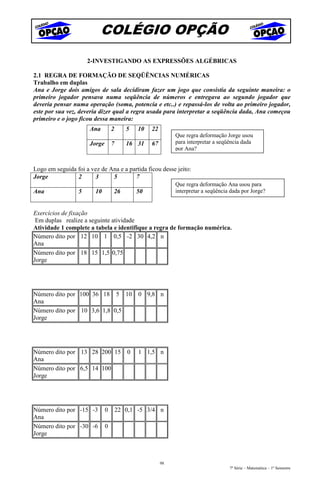 COLÉGIO OPÇÃO
                      2-INVESTIGANDO AS EXPRESSÕES ALGÉBRICAS

2.1 REGRA DE FORMAÇÃO DE SEQÜÊNCIAS NUMÉRICAS
Trabalho em duplas
Ana e Jorge dois amigos de sala decidiram fazer um jogo que consistia da seguinte maneira: o
primeiro jogador pensava numa seqüência de números e entregava ao segundo jogador que
deveria pensar numa operação (soma, potencia e etc..) e repassá-los de volta ao primeiro jogador,
este por sua vez, deveria dizer qual a regra usada para interpretar a seqüência dada, Ana começou
primeiro e o jogo ficou dessa maneira:
                      Ana         2      5   10   22
                                                            Que regra deformação Jorge usou
                      Jorge       7      16 31    67        para interpretar a seqüência dada
                                                            por Ana?


Logo em seguida foi a vez de Ana e a partida ficou desse jeito:
Jorge           2      3      5        7
                                                            Que regra deformação Ana usou para
Ana               5     10        26         50             interpretar a seqüência dada por Jorge?


Exercícios de fixação
 Em duplas realize a seguinte atividade
Atividade 1 complete a tabela e identifique a regra de formação numérica.
Número dito por 12 10 1 0,5 -2 30 4,2 n
Ana
Número dito por 18 15 1,5 0,75
Jorge




Número dito por 100 36 18 5 10               0 9,8 n
Ana
Número dito por 10 3,6 1,8 0,5
Jorge




Número dito por 13 28 200 15             0   1 1,5 n
Ana
Número dito por 6,5 14 100
Jorge




Número dito por -15 -3        0       22 0,1 -5 3/4 n
Ana
Número dito por -30 -6        0
Jorge



                                                       98
                                                                                   7ª Série – Matemática – 1º Semestre
 